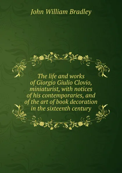 Обложка книги The life and works of Giorgio Giulio Clovio, miniaturist, with notices of his contemporaries, and of the art of book decoration in the sixteenth century, John William Bradley