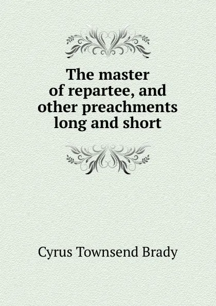 Обложка книги The master of repartee, and other preachments long and short, Cyrus Townsend Brady