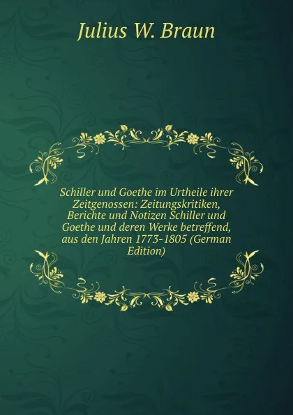 Обложка книги Schiller und Goethe im Urtheile ihrer Zeitgenossen: Zeitungskritiken, Berichte und Notizen Schiller und Goethe und deren Werke betreffend, aus den Jahren 1773-1805 (German Edition), Julius W. Braun