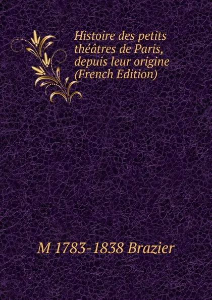 Обложка книги Histoire des petits theatres de Paris, depuis leur origine (French Edition), M 1783-1838 Brazier