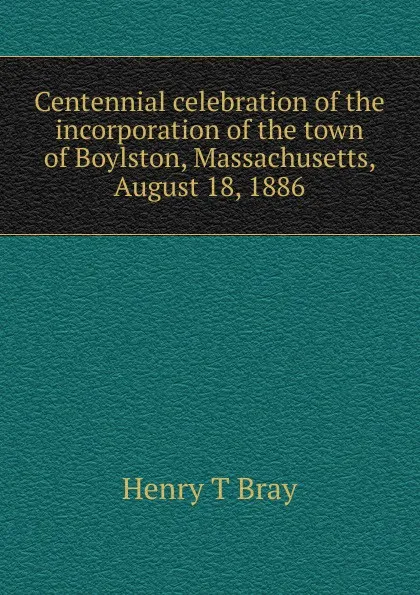 Обложка книги Centennial celebration of the incorporation of the town of Boylston, Massachusetts, August 18, 1886, Henry T Bray