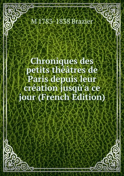 Обложка книги Chroniques des petits theatres de Paris depuis leur creation jusqu.a ce jour (French Edition), M 1783-1838 Brazier