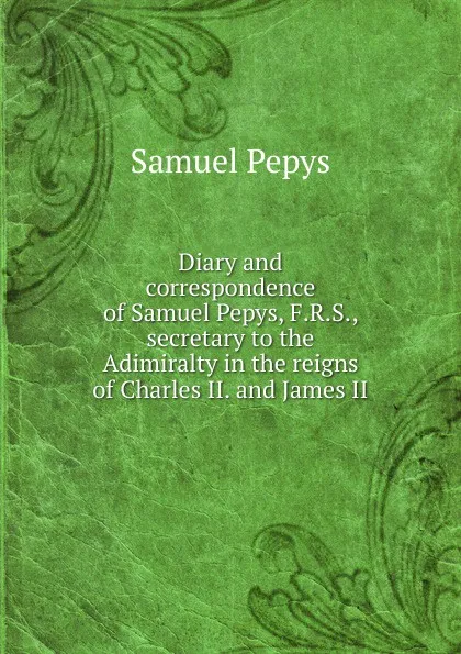 Обложка книги Diary and correspondence of Samuel Pepys, F.R.S., secretary to the Adimiralty in the reigns of Charles II. and James II, Samuel Pepys