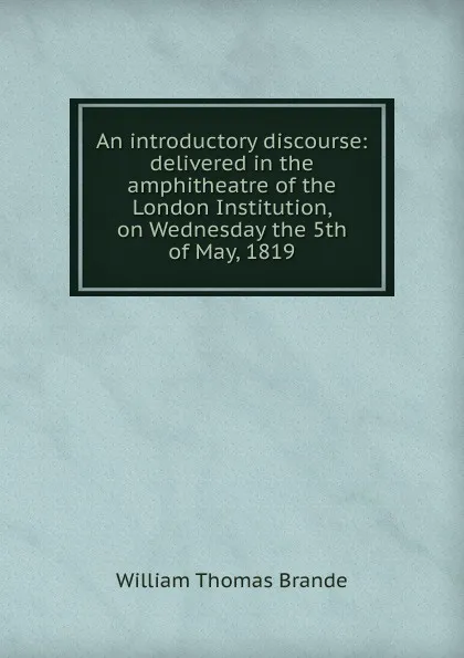 Обложка книги An introductory discourse: delivered in the amphitheatre of the London Institution, on Wednesday the 5th of May, 1819, William Thomas Brande