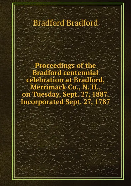 Обложка книги Proceedings of the Bradford centennial celebration at Bradford, Merrimack Co., N. H., on Tuesday, Sept. 27, 1887. Incorporated Sept. 27, 1787, Bradford Bradford