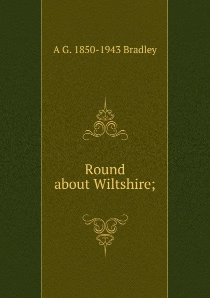 Обложка книги Round about Wiltshire;, A G. 1850-1943 Bradley