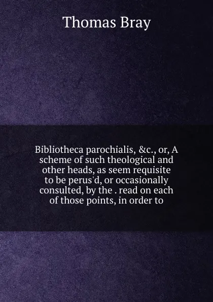 Обложка книги Bibliotheca parochialis, .c., or, A scheme of such theological and other heads, as seem requisite to be perus.d, or occasionally consulted, by the . read on each of those points, in order to, Thomas Bray