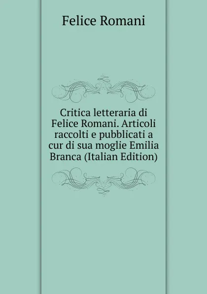 Обложка книги Critica letteraria di Felice Romani. Articoli raccolti e pubblicati a cur di sua moglie Emilia Branca (Italian Edition), Felice Romani