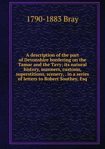 Обложка книги A description of the part of Devonshire bordering on the Tamar and the Tavy; its natural history, manners, customs, superstitions, scenery, . in a series of letters to Robert Southey, Esq, 1790-1883 Bray