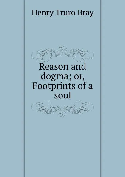 Обложка книги Reason and dogma; or, Footprints of a soul, Henry Truro Bray