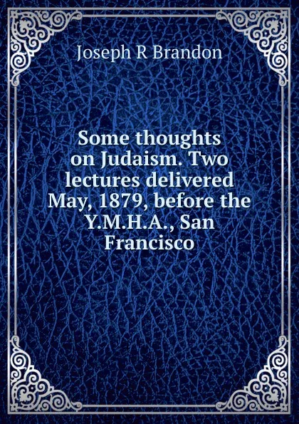 Обложка книги Some thoughts on Judaism. Two lectures delivered May, 1879, before the Y.M.H.A., San Francisco, Joseph R Brandon