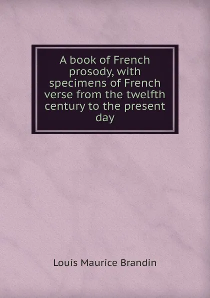 Обложка книги A book of French prosody, with specimens of French verse from the twelfth century to the present day, Louis Maurice Brandin