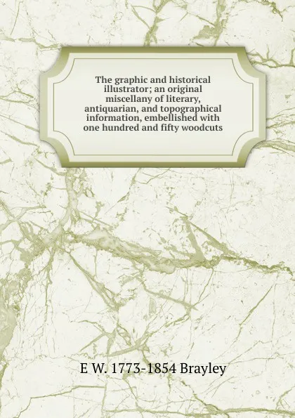 Обложка книги The graphic and historical illustrator; an original miscellany of literary, antiquarian, and topographical information, embellished with one hundred and fifty woodcuts, E W. 1773-1854 Brayley