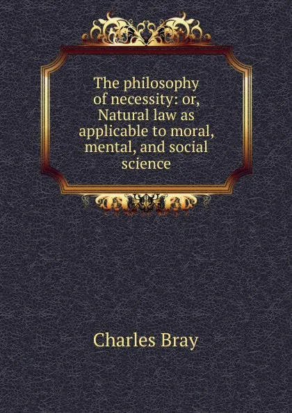 Обложка книги The philosophy of necessity: or, Natural law as applicable to moral, mental, and social science, Charles Bray