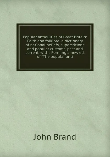 Обложка книги Popular antiquities of Great Britain: Faith and folklore; a dictionary of national beliefs, superstitions and popular customs, past and current, with . Forming a new ed. of 