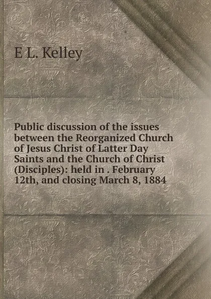 Обложка книги Public discussion of the issues between the Reorganized Church of Jesus Christ of Latter Day Saints and the Church of Christ (Disciples): held in . February 12th, and closing March 8, 1884, E L. Kelley