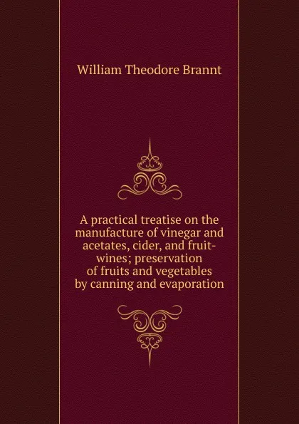 Обложка книги A practical treatise on the manufacture of vinegar and acetates, cider, and fruit-wines; preservation of fruits and vegetables by canning and evaporation, William Theodore Brannt