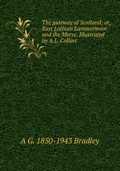 Обложка книги The gateway of Scotland; or, East Lothian Lammermoor and the Merse. Illustrated by A.L. Collins, A G. 1850-1943 Bradley