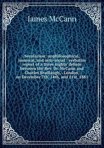 Обложка книги Secularism: unphilosophical, immoral, and anti-social : verbatim report of a three nights. debate between the Rev. Dr. McCann and Charles Bradlaugh, . London, on December 7th, 14th, and 21st, 1881, James McCann