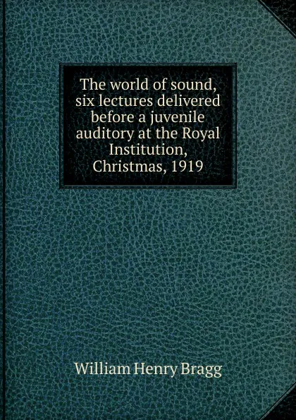 Обложка книги The world of sound, six lectures delivered before a juvenile auditory at the Royal Institution, Christmas, 1919, William Henry Bragg