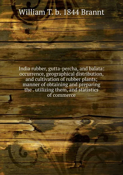 Обложка книги India rubber, gutta-percha, and balata: occurrence, geographical distribution, and cultivation of rubber plants; manner of obtaining and preparing the . utilizing them, and statistics of commerce, William T. b. 1844 Brannt