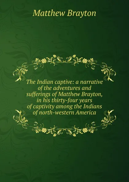 Обложка книги The Indian captive: a narrative of the adventures and sufferings of Matthew Brayton, in his thirty-four years of captivity among the Indians of north-western America, Matthew Brayton