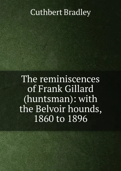 Обложка книги The reminiscences of Frank Gillard (huntsman): with the Belvoir hounds, 1860 to 1896, Cuthbert Bradley