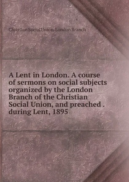 Обложка книги A Lent in London. A course of sermons on social subjects organized by the London Branch of the Christian Social Union, and preached . during Lent, 1895, Christian Social Union. London Branch