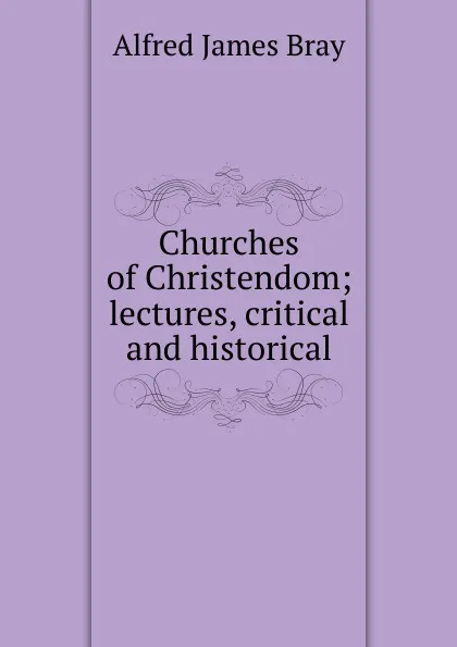 Обложка книги Churches of Christendom; lectures, critical and historical, Alfred James Bray