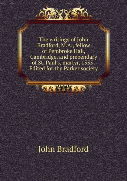 Обложка книги The writings of John Bradford, M.A., fellow of Pembroke Hall, Cambridge, and prebendary of St. Paul.s, martyr, 1555 . Edited for the Parker society, John Bradford