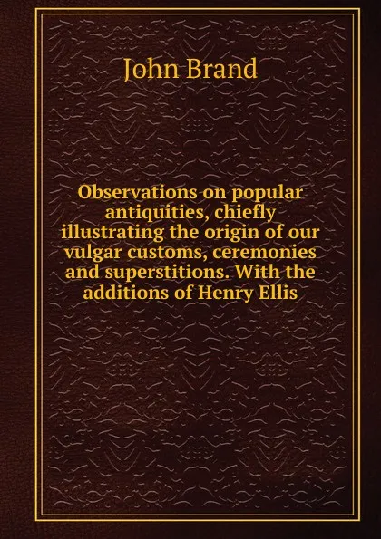 Обложка книги Observations on popular antiquities, chiefly illustrating the origin of our vulgar customs, ceremonies and superstitions. With the additions of Henry Ellis, John Brand