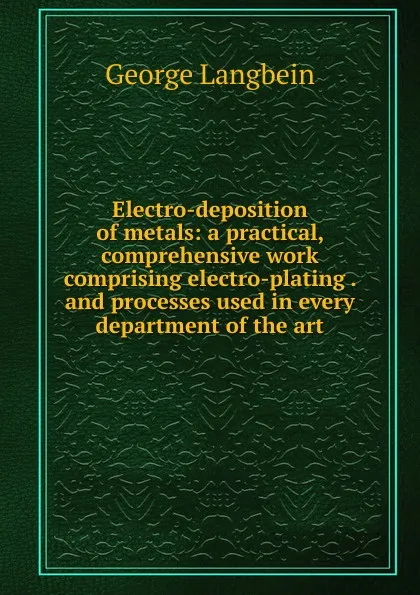 Обложка книги Electro-deposition of metals: a practical, comprehensive work comprising electro-plating . and processes used in every department of the art, George Langbein