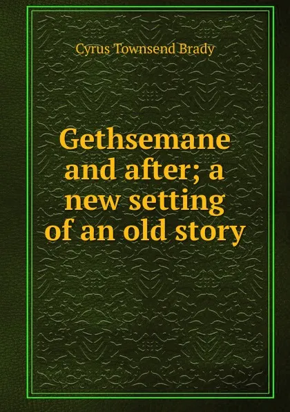 Обложка книги Gethsemane and after; a new setting of an old story, Cyrus Townsend Brady