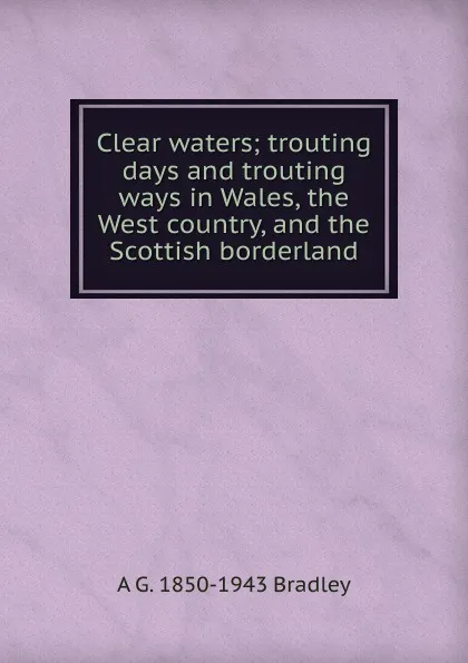 Обложка книги Clear waters; trouting days and trouting ways in Wales, the West country, and the Scottish borderland, A G. 1850-1943 Bradley