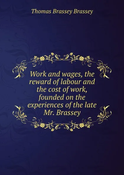 Обложка книги Work and wages, the reward of labour and the cost of work, founded on the experiences of the late Mr. Brassey, Thomas Brassey Brassey