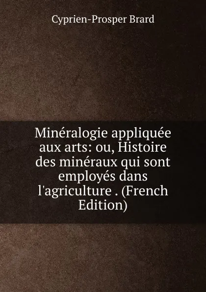 Обложка книги Mineralogie appliquee aux arts: ou, Histoire des mineraux qui sont employes dans l.agriculture . (French Edition), Cyprien-Prosper Brard