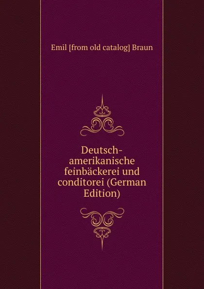 Обложка книги Deutsch-amerikanische feinbackerei und conditorei (German Edition), Emil [from old catalog] Braun