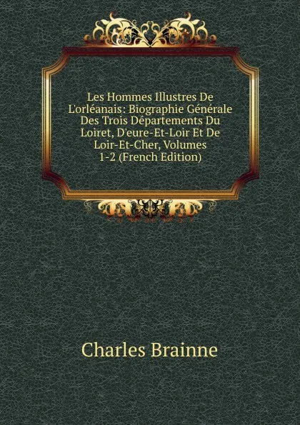 Обложка книги Les Hommes Illustres De L.orleanais: Biographie Generale Des Trois Departements Du Loiret, D.eure-Et-Loir Et De Loir-Et-Cher, Volumes 1-2 (French Edition), Charles Brainne