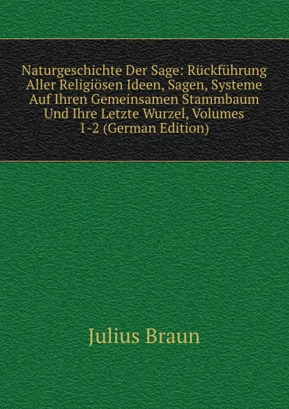 Обложка книги Naturgeschichte Der Sage: Ruckfuhrung Aller Religiosen Ideen, Sagen, Systeme Auf Ihren Gemeinsamen Stammbaum Und Ihre Letzte Wurzel, Volumes 1-2 (German Edition), Julius Braun