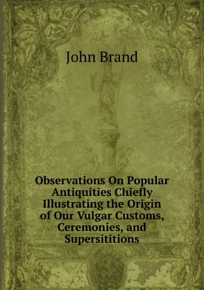 Обложка книги Observations On Popular Antiquities Chiefly Illustrating the Origin of Our Vulgar Customs, Ceremonies, and Supersititions, John Brand