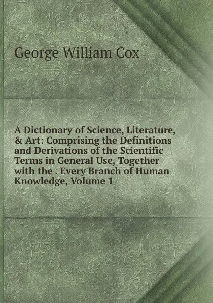 Обложка книги A Dictionary of Science, Literature, . Art: Comprising the Definitions and Derivations of the Scientific Terms in General Use, Together with the . Every Branch of Human Knowledge, Volume 1, George W. Cox