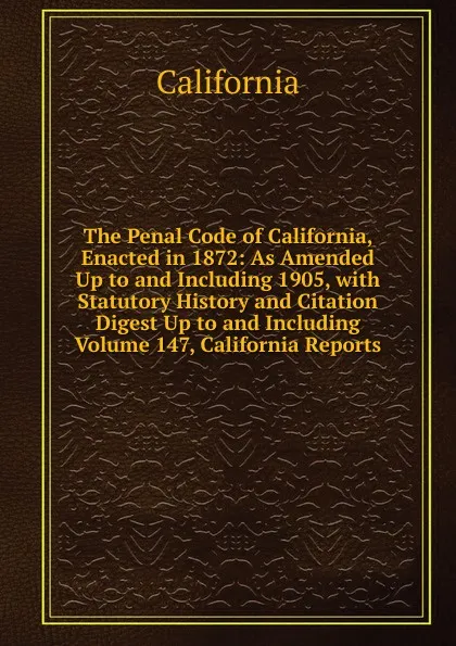 Обложка книги The Penal Code of California, Enacted in 1872: As Amended Up to and Including 1905, with Statutory History and Citation Digest Up to and Including Volume 147, California Reports, California