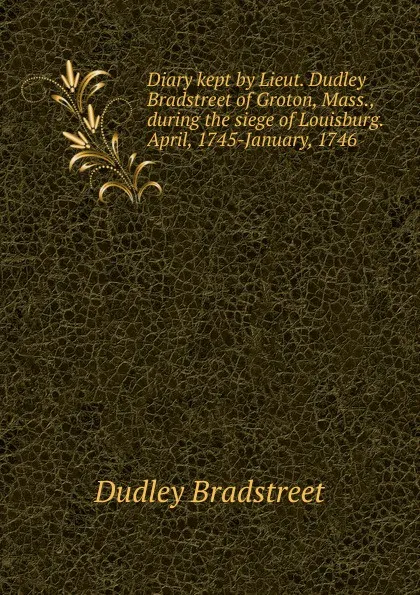 Обложка книги Diary kept by Lieut. Dudley Bradstreet of Groton, Mass., during the siege of Louisburg. April, 1745-January, 1746, Dudley Bradstreet