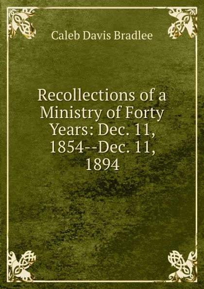 Обложка книги Recollections of a Ministry of Forty Years: Dec. 11, 1854--Dec. 11, 1894, Caleb Davis Bradlee