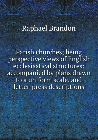 Обложка книги Parish churches; being perspective views of English ecclesiastical structures: accompanied by plans drawn to a uniform scale, and letter-press descriptions, Raphael Brandon