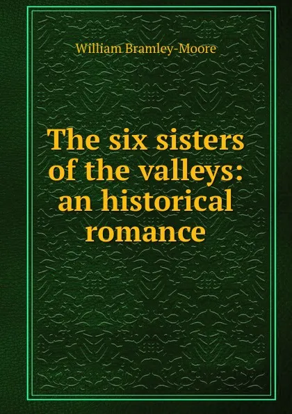 Обложка книги The six sisters of the valleys: an historical romance, William Bramley-Moore