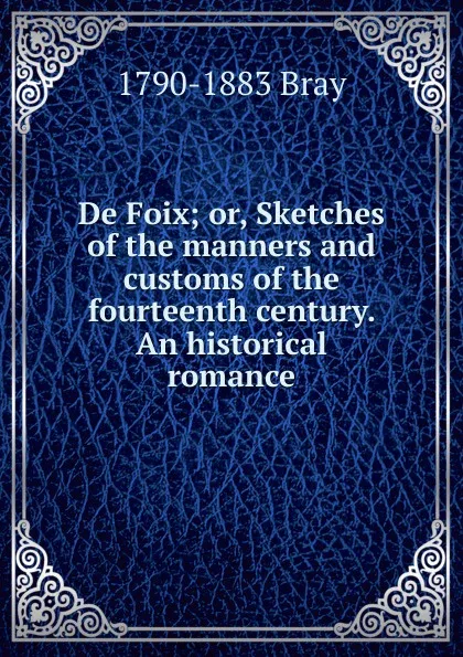 Обложка книги De Foix; or, Sketches of the manners and customs of the fourteenth century. An historical romance, 1790-1883 Bray