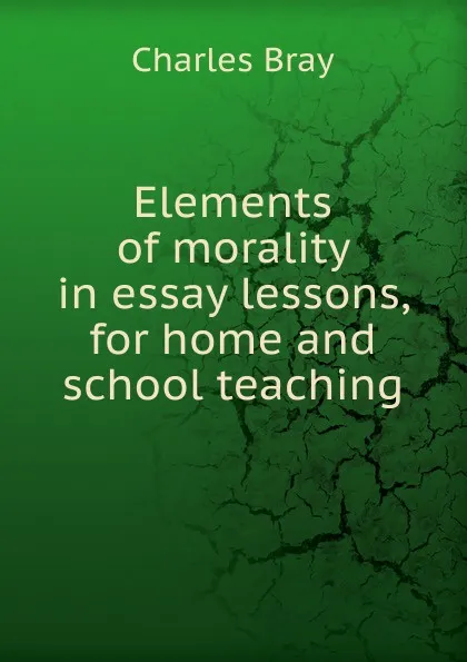 Обложка книги Elements of morality in essay lessons, for home and school teaching., Charles Bray