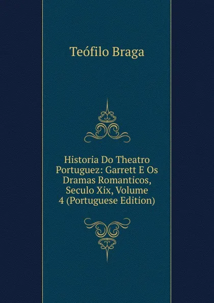 Обложка книги Historia Do Theatro Portuguez: Garrett E Os Dramas Romanticos, Seculo Xix, Volume 4 (Portuguese Edition), Teófilo Braga