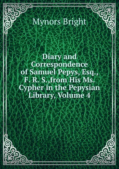 Обложка книги Diary and Correspondence of Samuel Pepys, Esq., F. R. S.,from His Ms. Cypher in the Pepysian Library, Volume 4, Bright Mynors